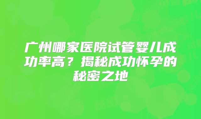 广州哪家医院试管婴儿成功率高？揭秘成功怀孕的秘密之地
