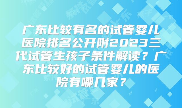 广东比较有名的试管婴儿医院排名公开附2023三代试管生孩子条件解读？广东比较好的试管婴儿的医院有哪几家？