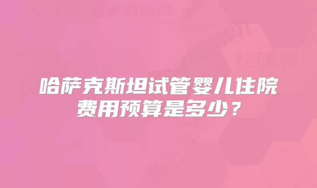 哈萨克斯坦试管婴儿住院费用预算是多少?