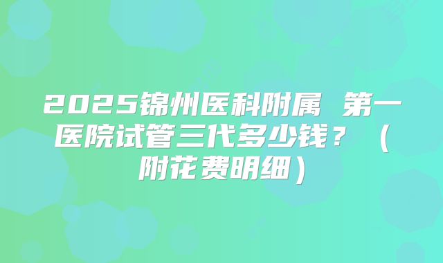 2025锦州医科附属 第一医院试管三代多少钱？（附花费明细）