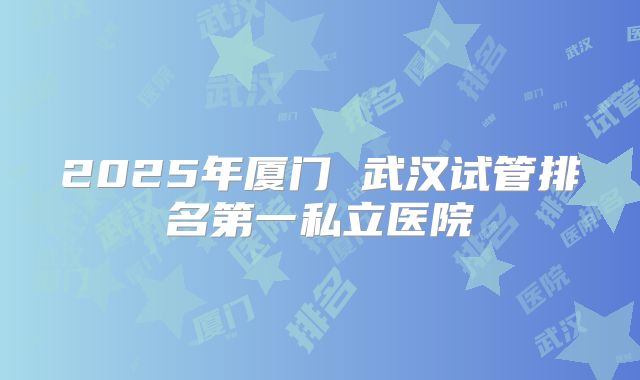 2025年厦门 武汉试管排名第一私立医院