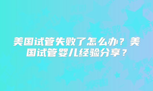 美国试管失败了怎么办？美国试管婴儿经验分享？