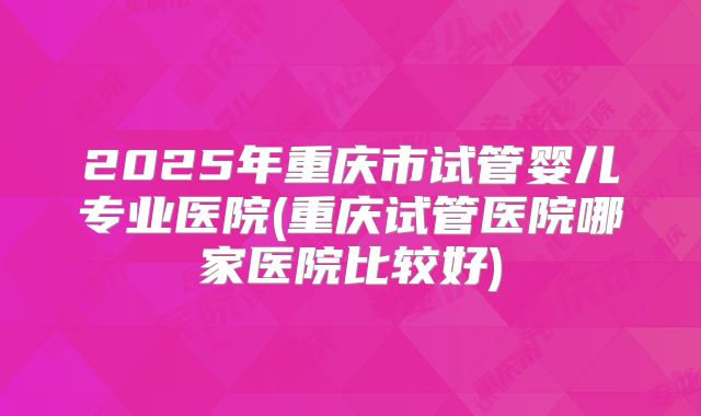 2025年重庆市试管婴儿专业医院(重庆试管医院哪家医院比较好)