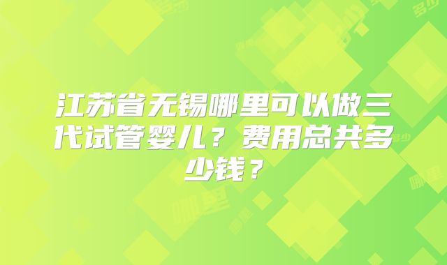 江苏省无锡哪里可以做三代试管婴儿？费用总共多少钱？