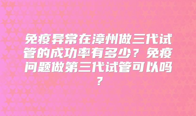 免疫异常在漳州做三代试管的成功率有多少？免疫问题做第三代试管可以吗？