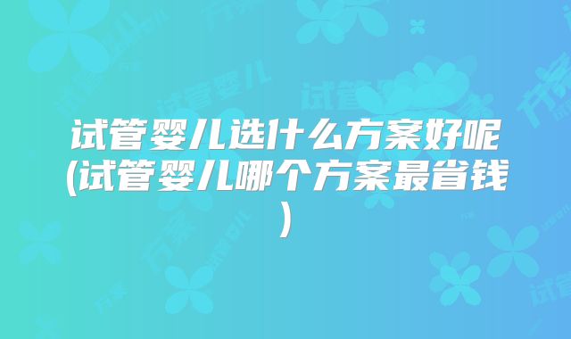 试管婴儿选什么方案好呢(试管婴儿哪个方案最省钱)