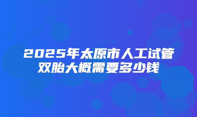 2025年太原市人工试管双胎大概需要多少钱