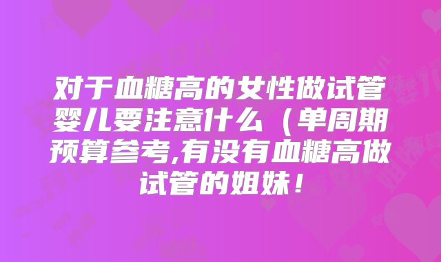 对于血糖高的女性做试管婴儿要注意什么（单周期预算参考,有没有血糖高做试管的姐妹！