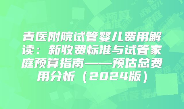 青医附院试管婴儿费用解读：新收费标准与试管家庭预算指南——预估总费用分析（2024版）