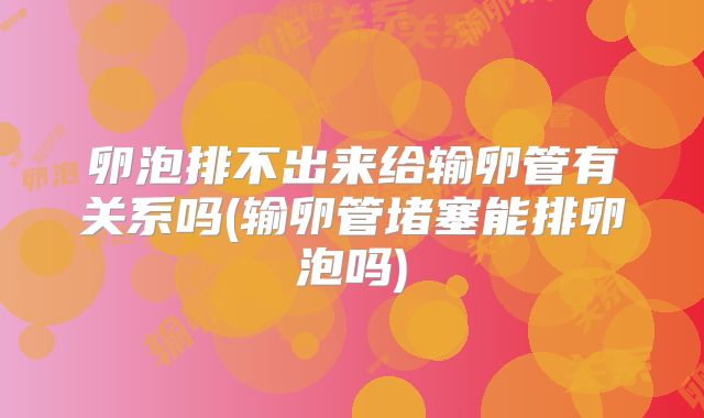 卵泡排不出来给输卵管有关系吗(输卵管堵塞能排卵泡吗)