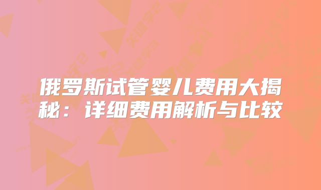 俄罗斯试管婴儿费用大揭秘：详细费用解析与比较
