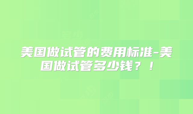 美国做试管的费用标准-美国做试管多少钱？！
