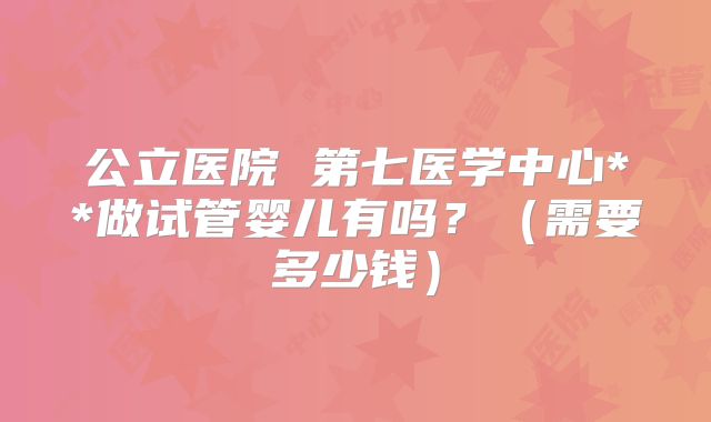 公立医院 第七医学中心**做试管婴儿有吗？（需要多少钱）
