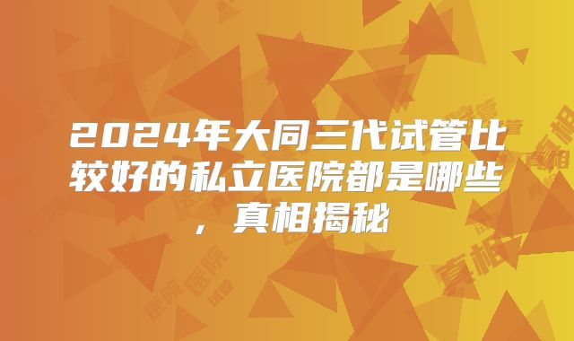 2024年大同三代试管比较好的私立医院都是哪些，真相揭秘