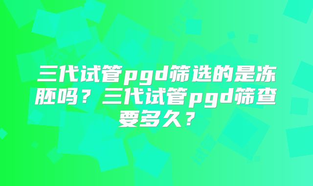 三代试管pgd筛选的是冻胚吗？三代试管pgd筛查要多久？