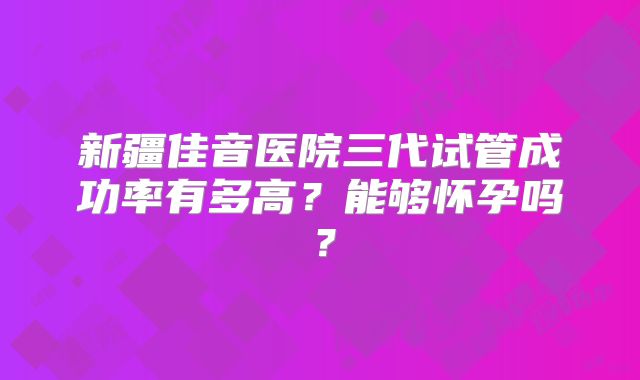 新疆佳音医院三代试管成功率有多高？能够怀孕吗？