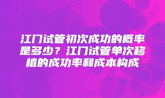 江门试管初次成功的概率是多少？江门试管单次移植的成功率和成本构成