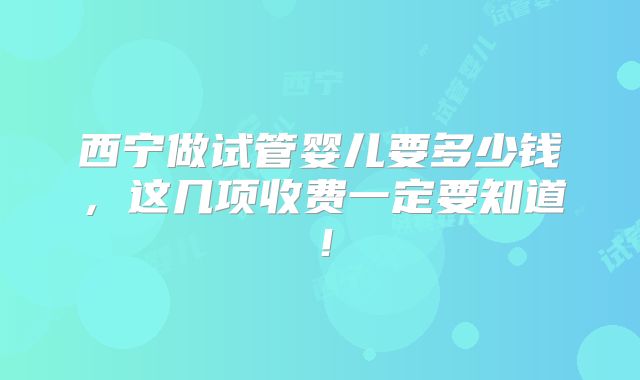西宁做试管婴儿要多少钱，这几项收费一定要知道！