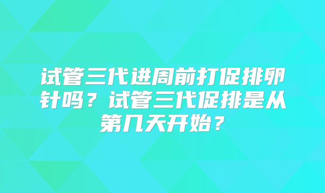 试管三代进周前打促排卵针吗？试管三代促排是从第几天开始？