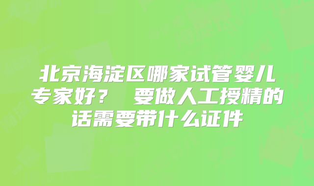 北京海淀区哪家试管婴儿专家好？ 要做人工授精的话需要带什么证件