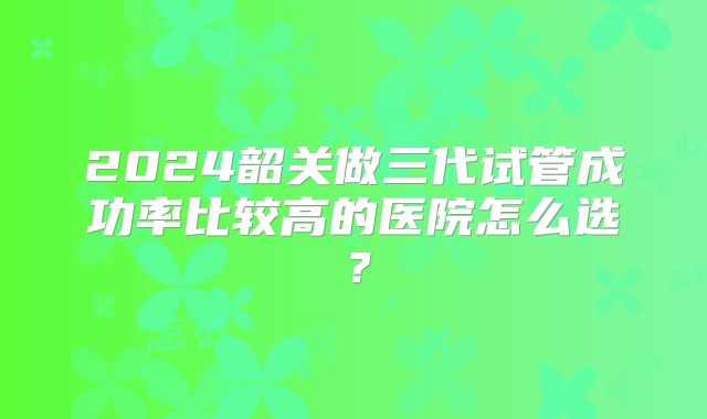 2024韶关做三代试管成功率比较高的医院怎么选？