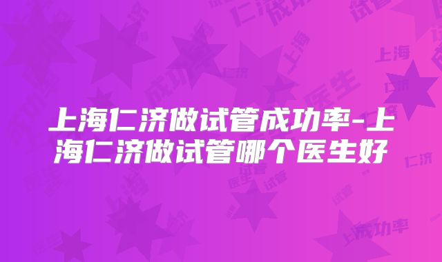 上海仁济做试管成功率-上海仁济做试管哪个医生好