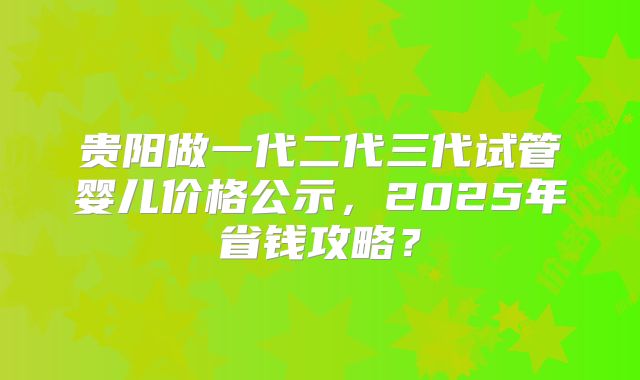 贵阳做一代二代三代试管婴儿价格公示，2025年省钱攻略？