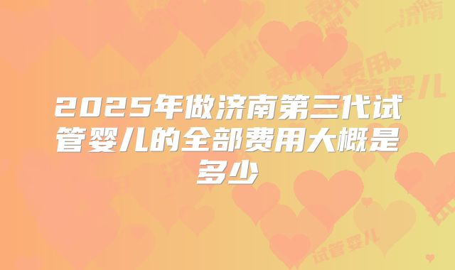 2025年做济南第三代试管婴儿的全部费用大概是多少