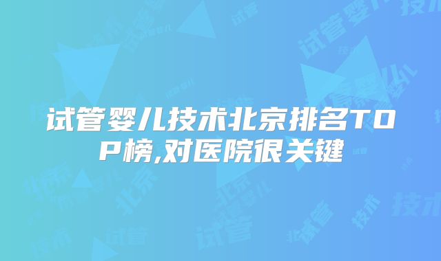 试管婴儿技术北京排名TOP榜,对医院很关键
