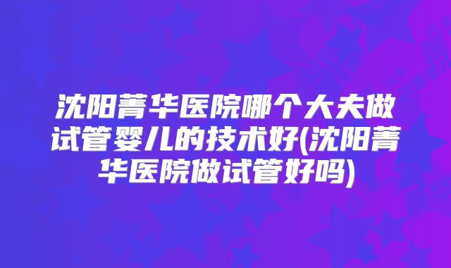 沈阳菁华医院哪个大夫做试管婴儿的技术好(沈阳菁华医院做试管好吗)