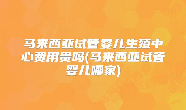 马来西亚试管婴儿生殖中心费用贵吗(马来西亚试管婴儿哪家)