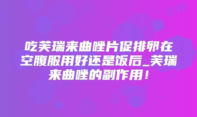 吃芙瑞来曲唑片促排卵在空腹服用好还是饭后_芙瑞来曲唑的副作用！