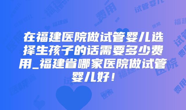 在福建医院做试管婴儿选择生孩子的话需要多少费用_福建省哪家医院做试管婴儿好！