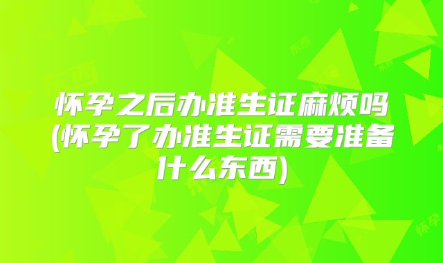 怀孕之后办准生证麻烦吗(怀孕了办准生证需要准备什么东西)