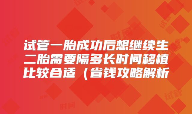 试管一胎成功后想继续生二胎需要隔多长时间移植比较合适（省钱攻略解析