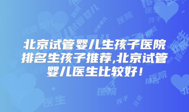 北京试管婴儿生孩子医院排名生孩子推荐,北京试管婴儿医生比较好！