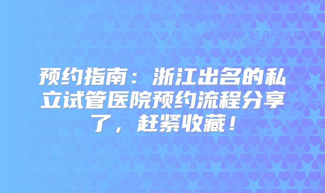预约指南：浙江出名的私立试管医院预约流程分享了，赶紧收藏！