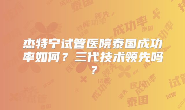 杰特宁试管医院泰国成功率如何？三代技术领先吗？