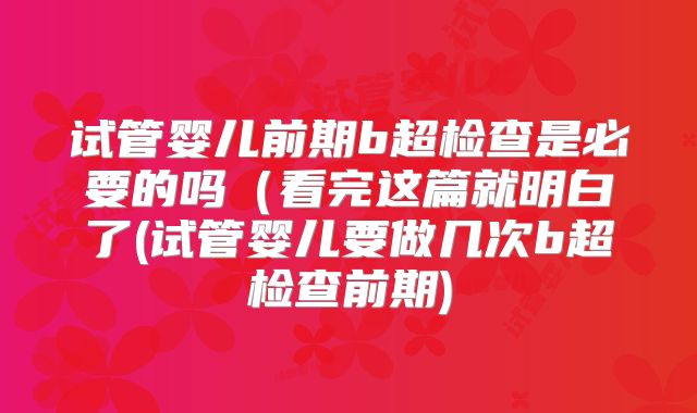 试管婴儿前期b超检查是必要的吗（看完这篇就明白了(试管婴儿要做几次b超检查前期)