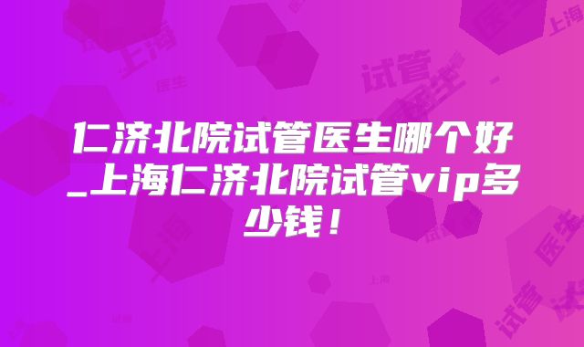 仁济北院试管医生哪个好_上海仁济北院试管vip多少钱！