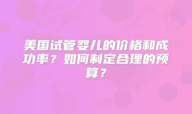 美国试管婴儿的价格和成功率？如何制定合理的预算？