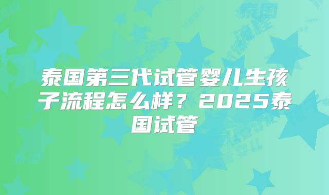 泰国第三代试管婴儿生孩子流程怎么样？2025泰国试管