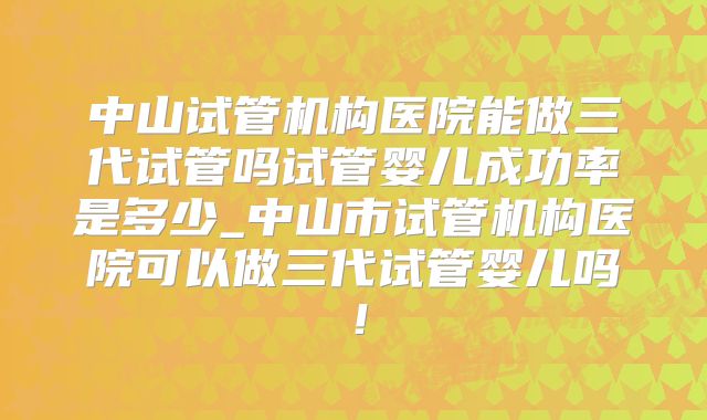 中山试管机构医院能做三代试管吗试管婴儿成功率是多少_中山市试管机构医院可以做三代试管婴儿吗！
