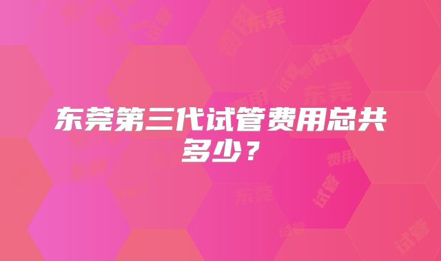 东莞第三代试管费用总共多少？