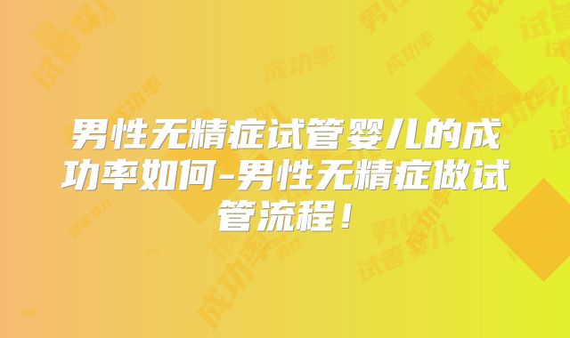 男性无精症试管婴儿的成功率如何-男性无精症做试管流程！