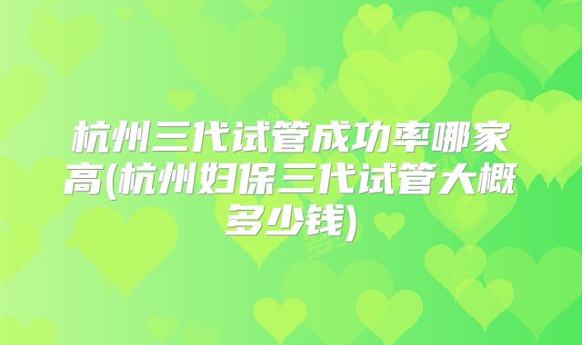 杭州三代试管成功率哪家高(杭州妇保三代试管大概多少钱)