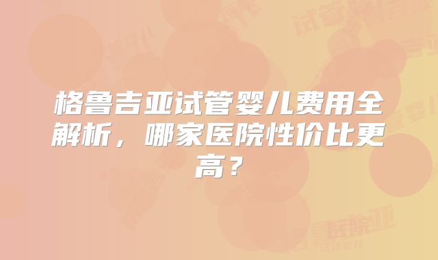 格鲁吉亚试管婴儿费用全解析，哪家医院性价比更高？