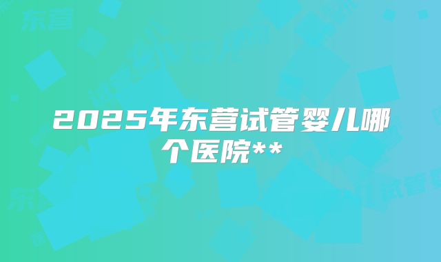 2025年东营试管婴儿哪个医院**