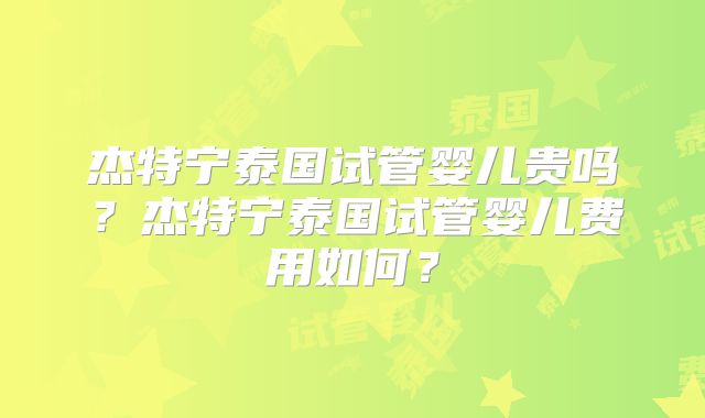 杰特宁泰国试管婴儿贵吗？杰特宁泰国试管婴儿费用如何？
