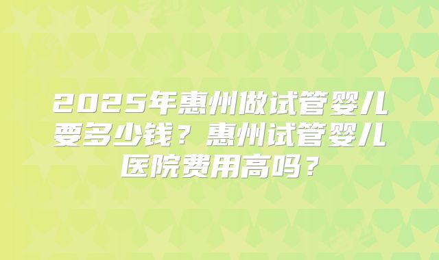 2025年惠州做试管婴儿要多少钱？惠州试管婴儿医院费用高吗？
